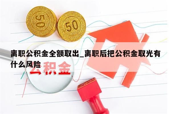 离职公积金全额取出_离职后把公积金取光有什么风险